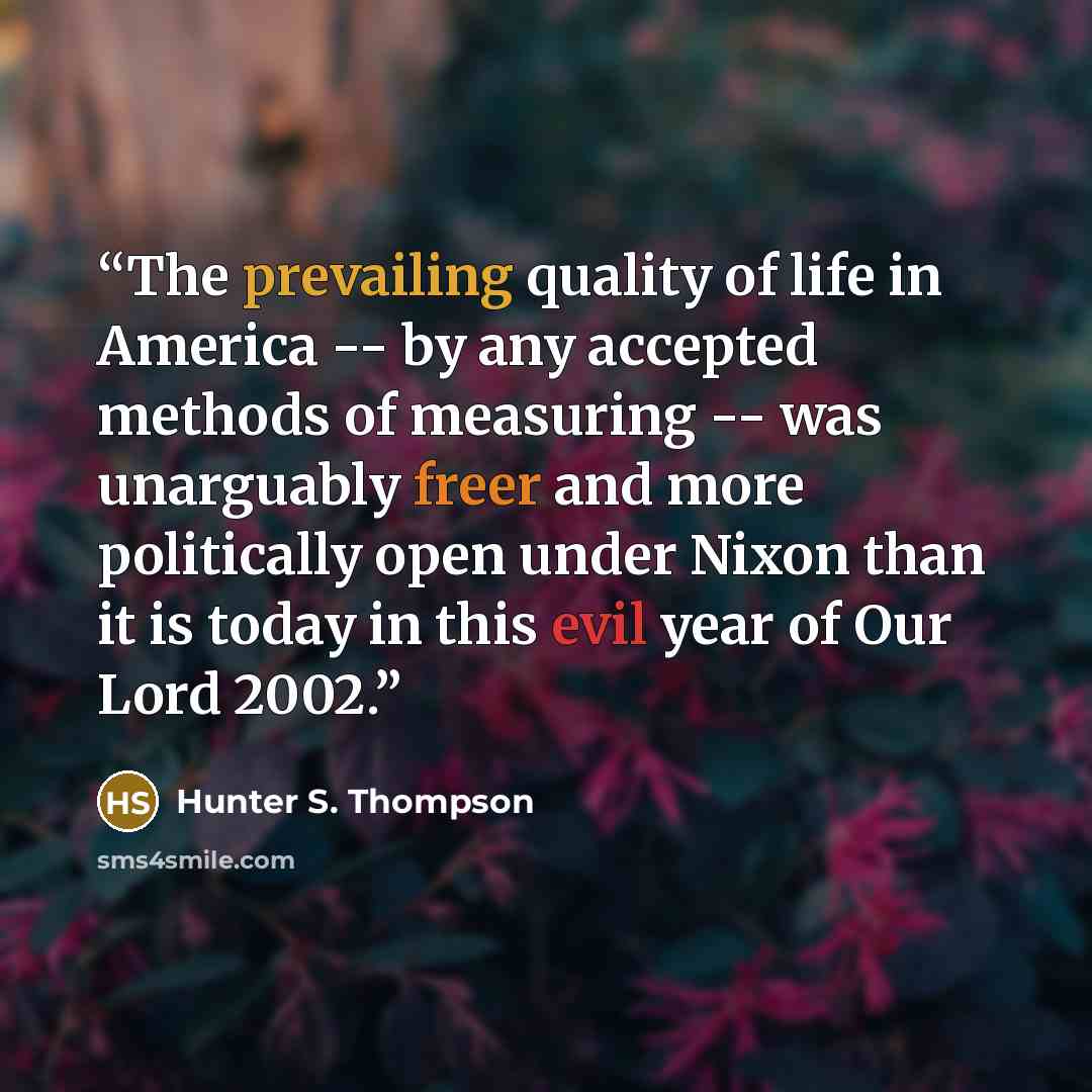 “The prevailing quality of life in America -- by any accepted methods of measuring -- was unarguably freer and more politically open under Nixon than it is today in this evil year of Our Lord 2002.” quote by Hunter S. Thompson