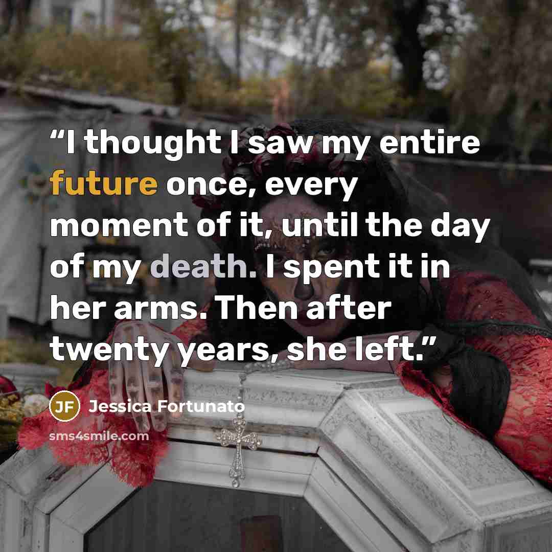 “I thought I saw my entire future once, every moment of it, until the day of my death. I spent it in her arms. Then after twenty years, she left.” quote by Jessica Fortunato