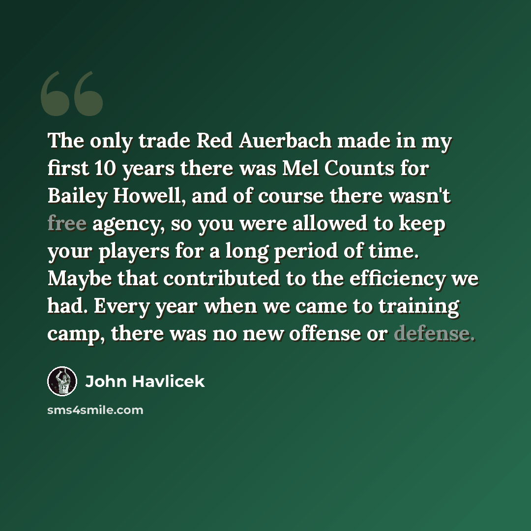 “The only trade Red Auerbach made in my first 10 years there was Mel Counts for Bailey Howell, and of course there wasn't free agency, so you were allowed to keep your players for a long period of time. Maybe that contributed to the efficiency we had. Every year when we came to training camp, there…” quote by John Havlicek