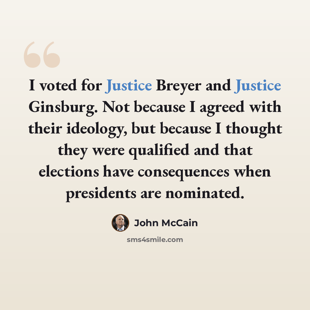 “I voted for Justice Breyer and Justice Ginsburg. Not because I agreed with their ideology, but because I thought they were qualified and that elections have consequences when presidents are nominated.” quote by John McCain