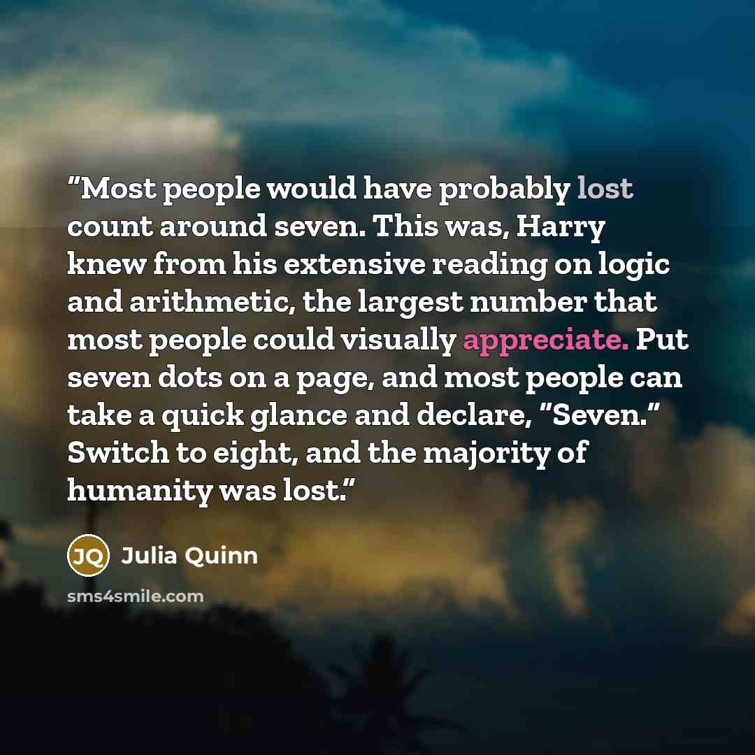 “Most people would have probably lost count around seven. This was, Harry knew from his extensive reading on logic and arithmetic, the largest number that most people could visually appreciate. Put seven dots on a page, and most people can take a quick glance and declare, “Seven.” Switch to eight…” quote by Julia Quinn
