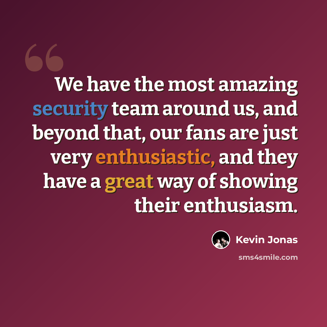 “We have the most amazing security team around us, and beyond that, our fans are just very enthusiastic, and they have a great way of showing their enthusiasm.” quote by Kevin Jonas