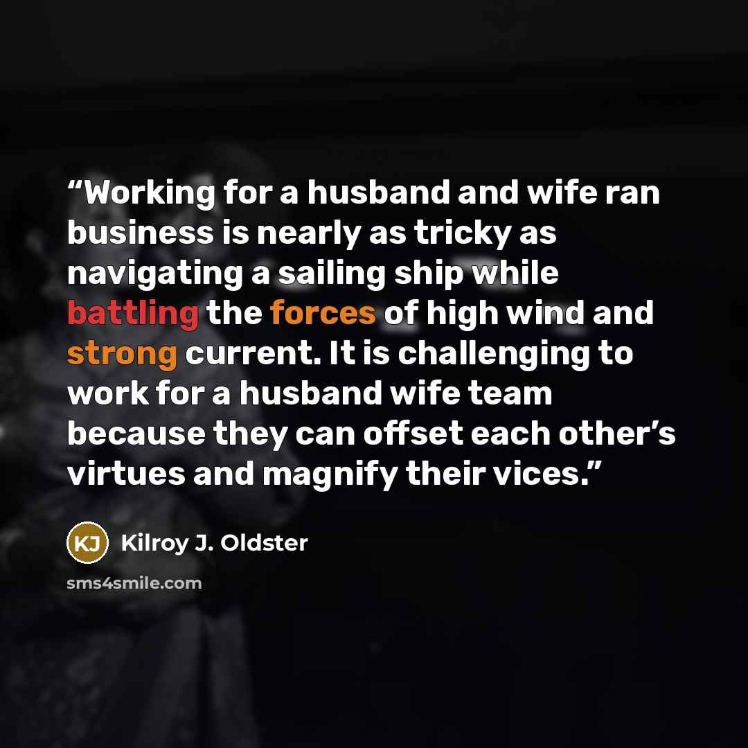 “Working for a husband and wife ran business is nearly as tricky as navigating a sailing ship while battling the forces of high wind and strong current. It is challenging to work for a husband wife team because they can offset each other’s virtues and magnify their vices.” quote by Kilroy J. Oldster