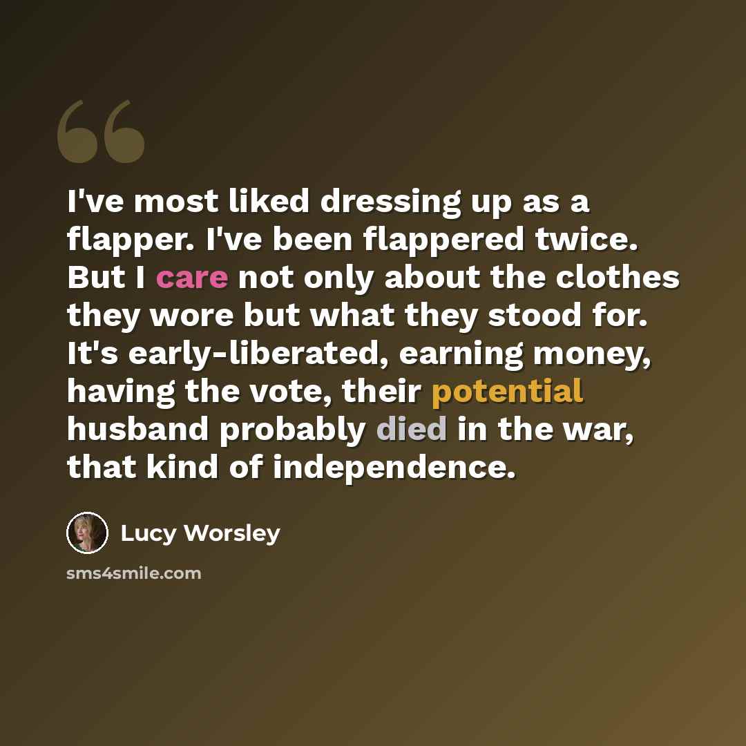 “I've most liked dressing up as a flapper. I've been flappered twice. But I care not only about the clothes they wore but what they stood for. It's early-liberated, earning money, having the vote, their potential husband probably died in the war, that kind of independence.” quote by Lucy Worsley