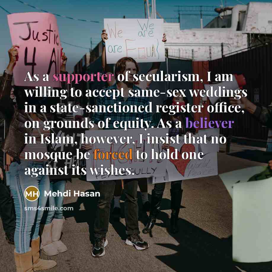 “As a supporter of secularism, I am willing to accept same-sex weddings in a state-sanctioned register office, on grounds of equity. As a believer in Islam, however, I insist that no mosque be forced to hold one against its wishes.” quote by Mehdi Hasan