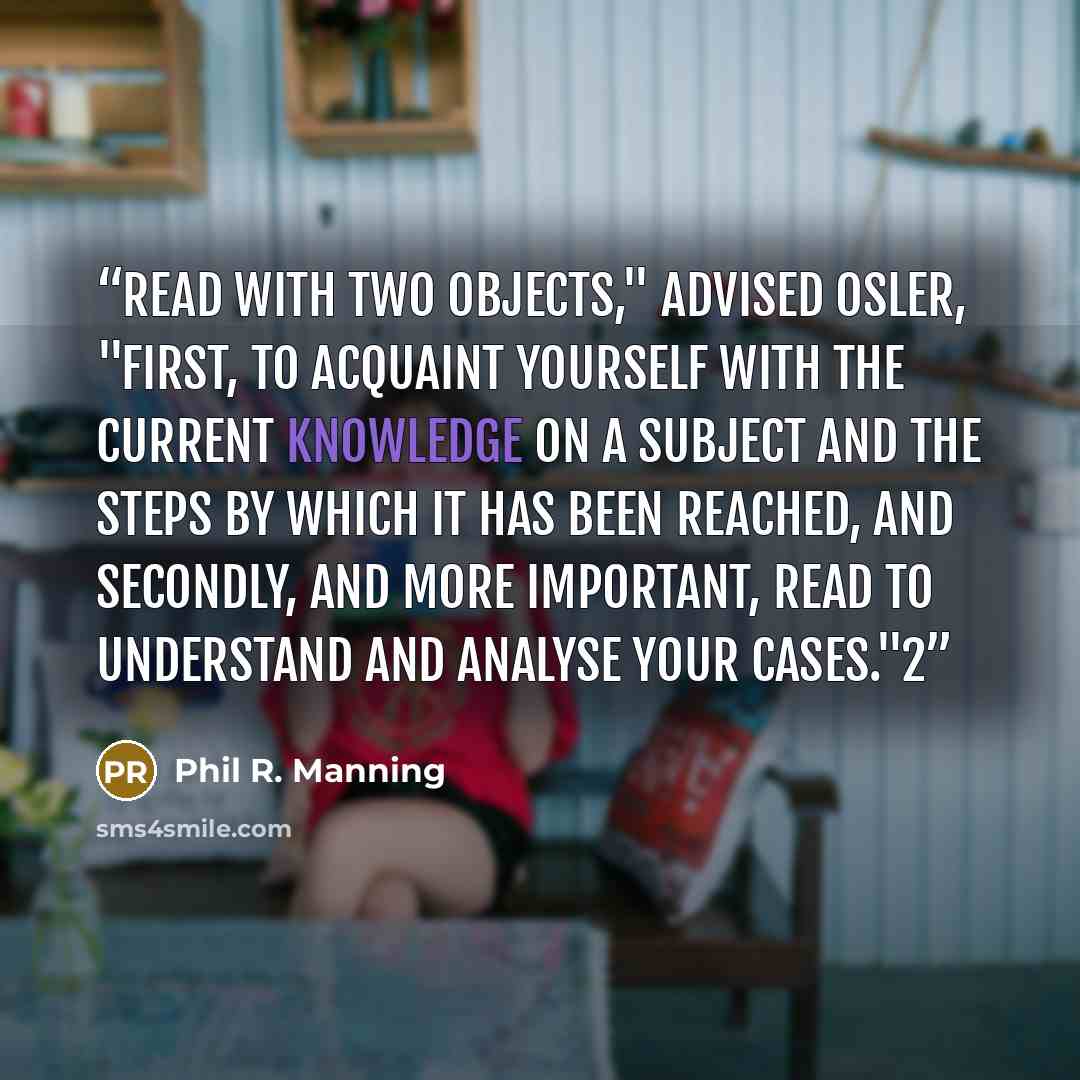 “Read with two objects," advised Osler, "first, to acquaint yourself with the current knowledge on a subject and the steps by which it has been reached, and secondly, and more important, read to understand and analyse your cases."2” quote by Phil R. Manning