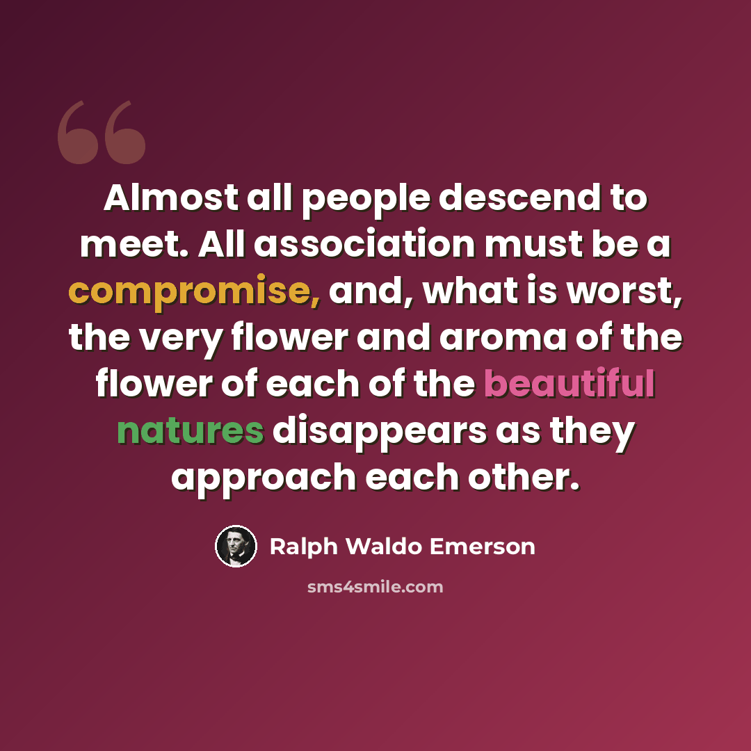 “Almost all people descend to meet. All association must be a compromise, and, what is worst, the very flower and aroma of the flower of each of the beautiful natures disappears as they approach each other.” quote by Ralph Waldo Emerson
