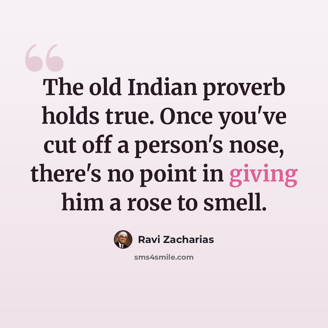 “The old Indian proverb holds true. Once you've cut off a person's nose, there's no point in giving him a rose to smell.” quote by Ravi Zacharias