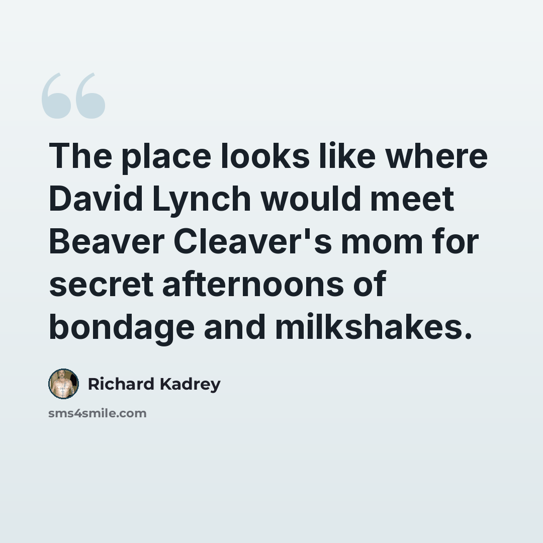 “The place looks like where David Lynch would meet Beaver Cleaver's mom for secret afternoons of bondage and milkshakes.” quote by Richard Kadrey