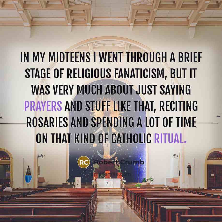 “In my midteens I went through a brief stage of religious fanaticism, but it was very much about just saying prayers and stuff like that, reciting rosaries and spending a lot of time on that kind of Catholic ritual.” quote by Robert Crumb
