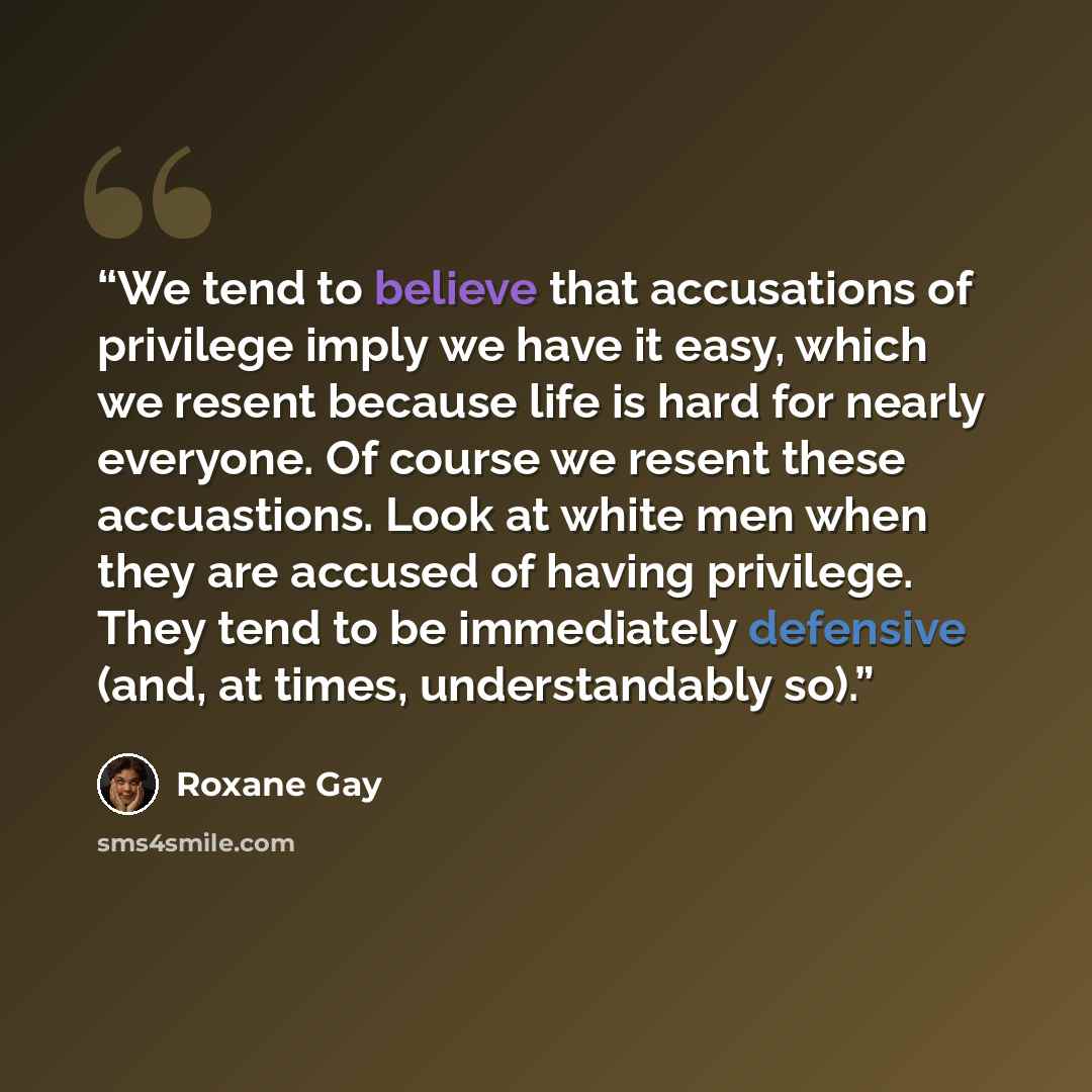 “We tend to believe that accusations of privilege imply we have it easy, which we resent because life is hard for nearly everyone. Of course we resent these accuastions. Look at white men when they are accused of having privilege. They tend to be immediately defensive (and, at times, understandably…” quote by Roxane Gay