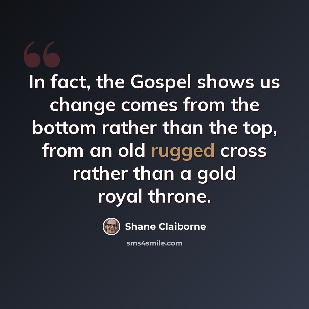 “In fact, the Gospel shows us change comes from the bottom rather than the top, from an old rugged cross rather than a gold royal throne.” quote by Shane Claiborne