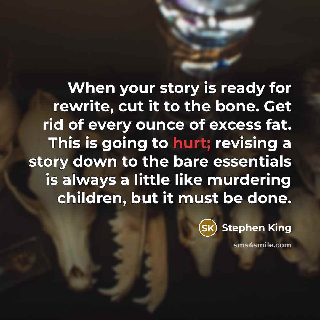 “When your story is ready for rewrite, cut it to the bone. Get rid of every ounce of excess fat. This is going to hurt; revising a story down to the bare essentials is always a little like murdering children, but it must be done.” quote by Stephen King