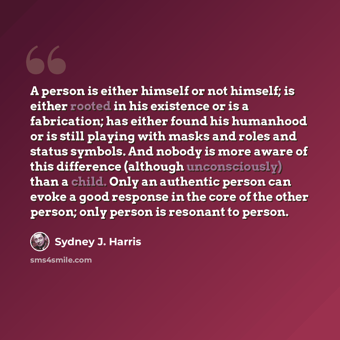 “A person is either himself or not himself; is either rooted in his existence or is a fabrication; has either found his humanhood or is still playing with masks and roles and status symbols. And nobody is more aware of this difference (although unconsciously) than a child. Only an authentic person…” quote by Sydney J. Harris