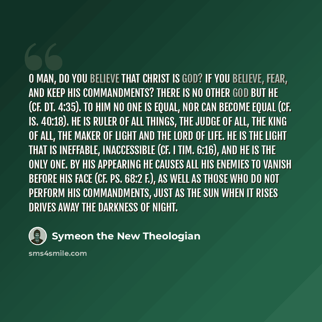 “O man, do you believe that Christ is God? If you believe, fear, and keep His commandments? there is no other God but He (cf. Dt. 4:35). To Him no one is equal, nor can become equal (cf. Is. 40:18). He is Ruler of all things, the Judge of all, the King of all, the Maker of light and the Lord of…” quote by Symeon the New Theologian