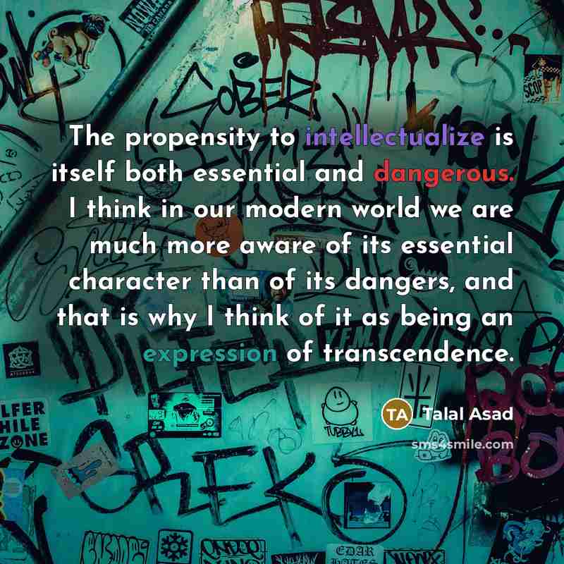 “The propensity to intellectualize is itself both essential and dangerous. I think in our modern world we are much more aware of its essential character than of its dangers, and that is why I think of it as being an expression of transcendence.” quote by Talal Asad
