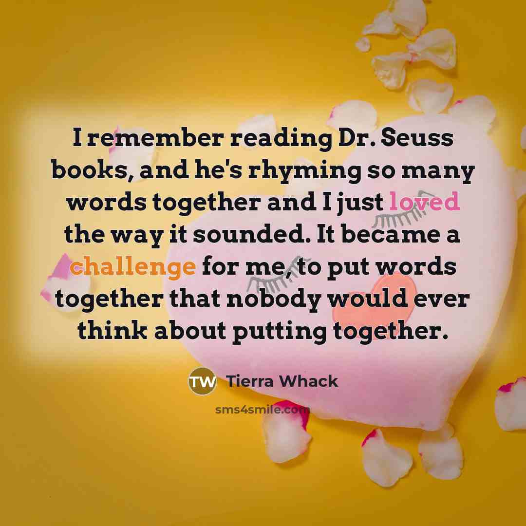 “I remember reading Dr. Seuss books, and he's rhyming so many words together and I just loved the way it sounded. It became a challenge for me, to put words together that nobody would ever think about putting together.” quote by Tierra Whack