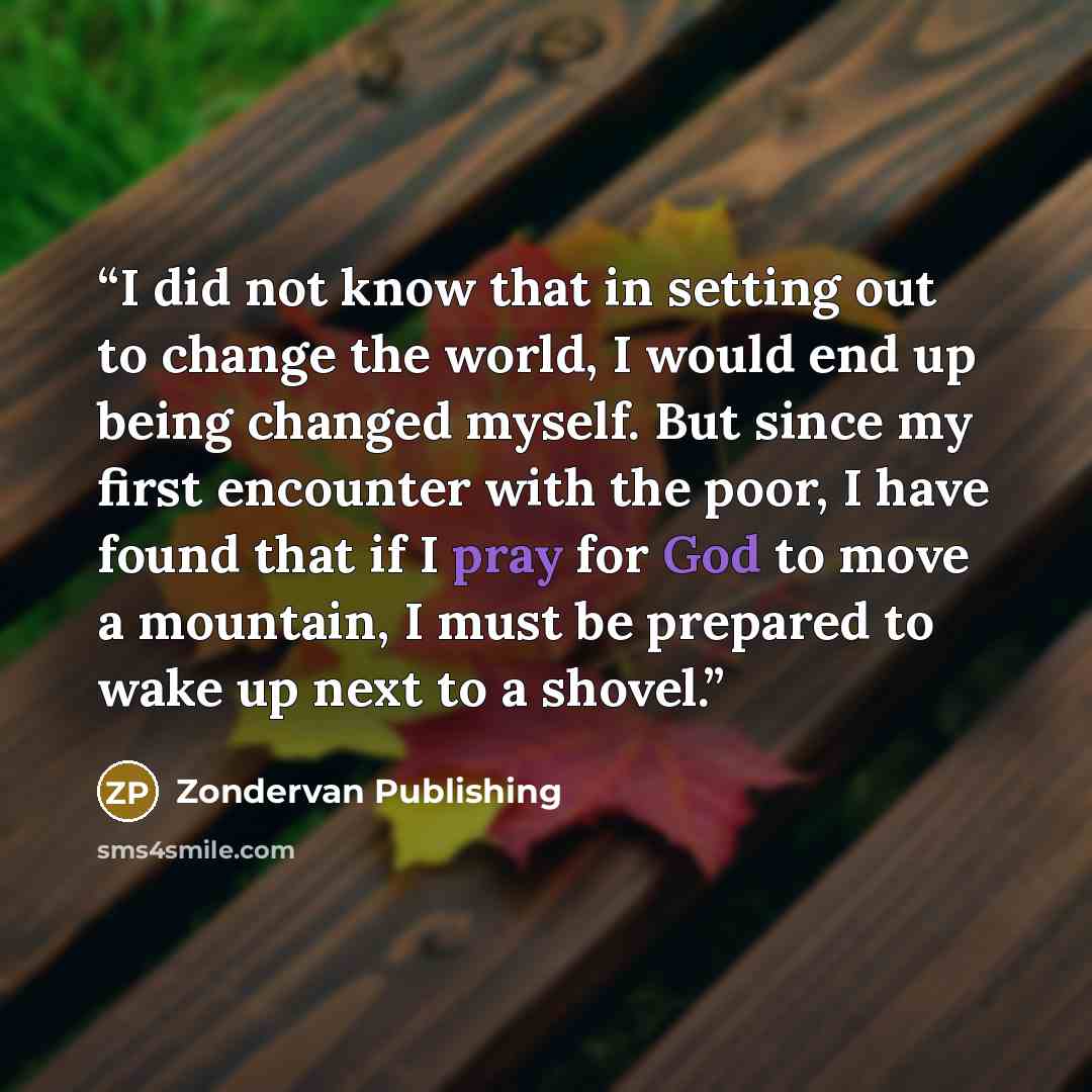 “I did not know that in setting out to change the world, I would end up being changed myself. But since my first encounter with the poor, I have found that if I pray for God to move a mountain, I must be prepared to wake up next to a shovel.” quote by Zondervan Publishing