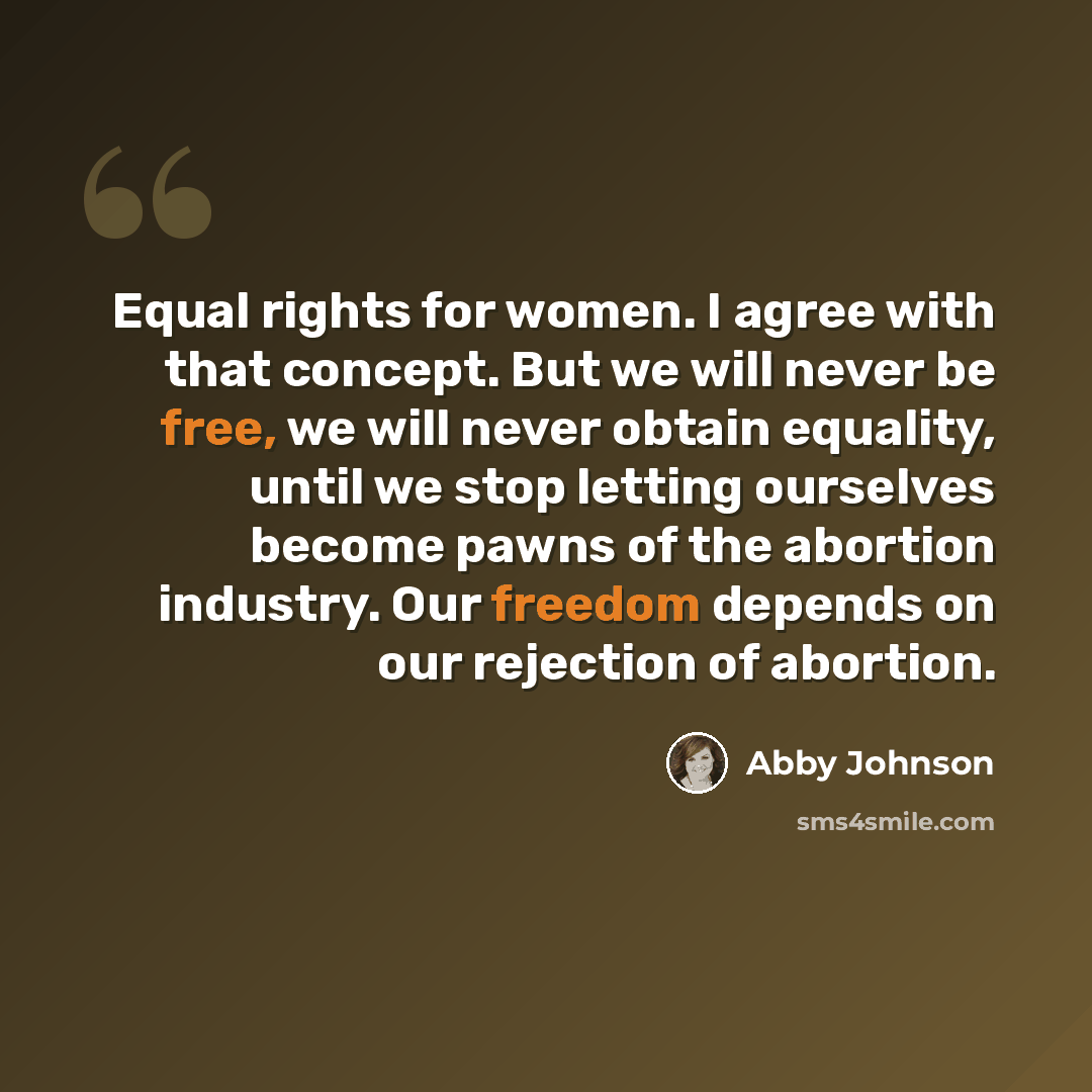 “Equal rights for women. I agree with that concept. But we will never be free, we will never obtain equality, until we stop letting ourselves become pawns of the abortion industry. Our freedom depends on our rejection of abortion.” quote by Abby Johnson