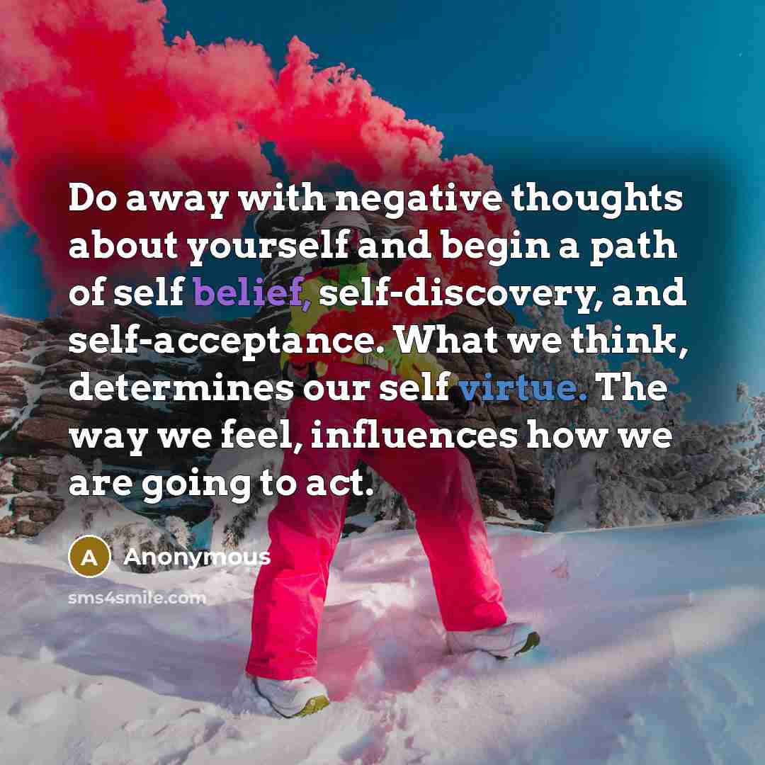 “Do away with negative thoughts about yourself and begin a path of self belief, self-discovery, and self-acceptance. What we think, determines our self virtue. The way we feel, influences how we are going to act.” quote by Anonymous