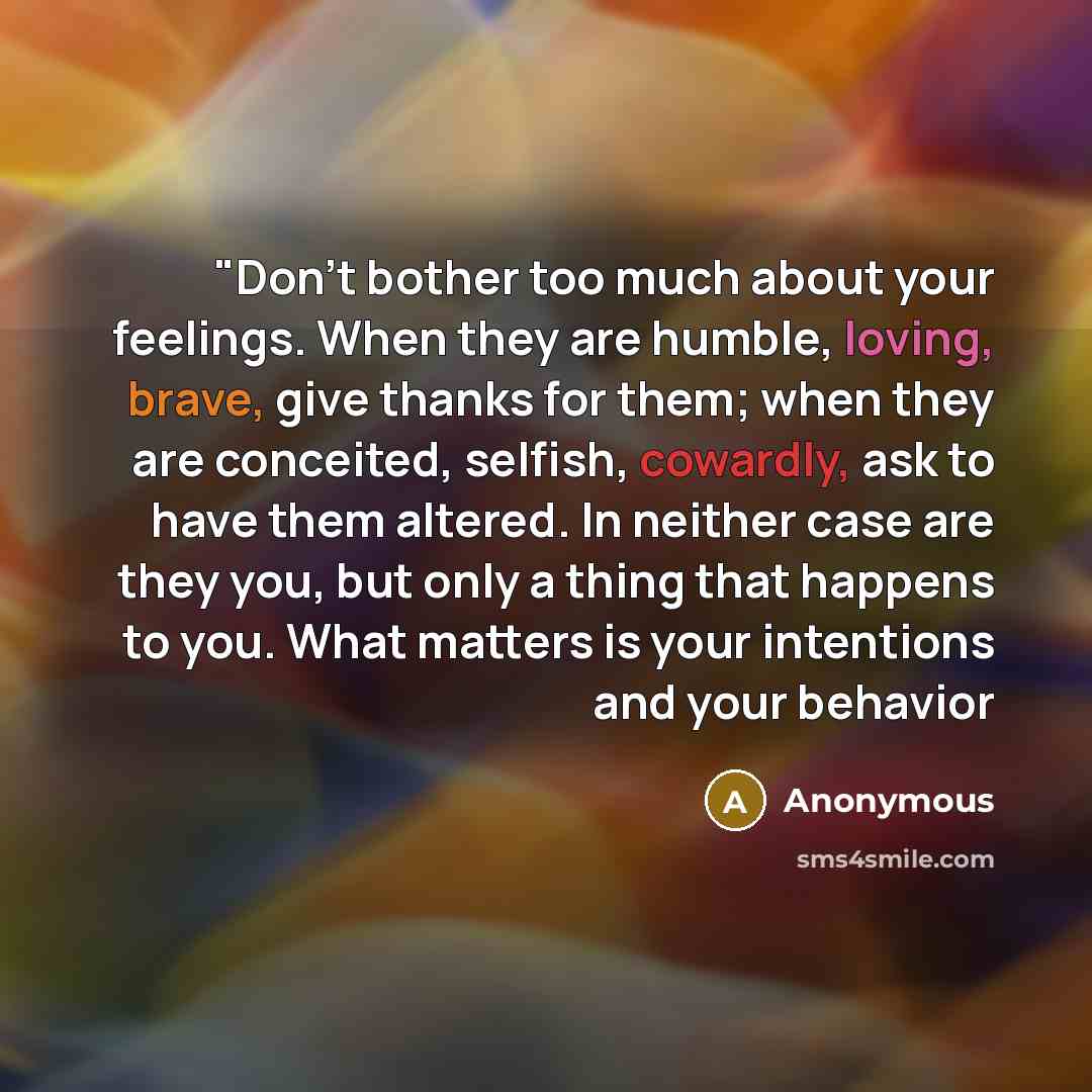 “"Don't bother too much about your feelings. When they are humble, loving, brave, give thanks for them; when they are conceited, selfish, cowardly, ask to have them altered. In neither case are they you, but only a thing that happens to you. What matters is your intentions and your behavior” quote by Anonymous