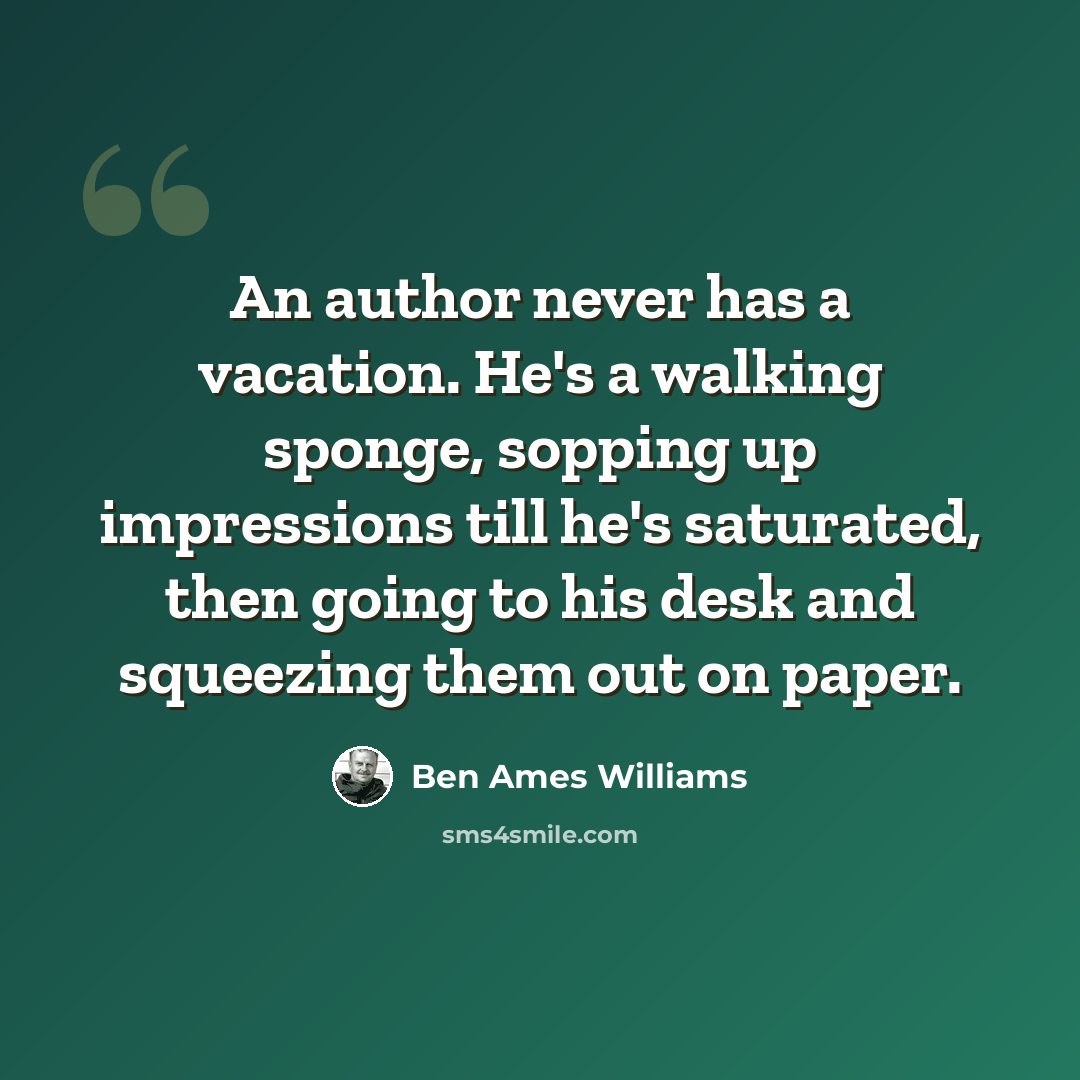 “An author never has a vacation. He's a walking sponge, sopping up impressions till he's saturated, then going to his desk and squeezing them out on paper.” quote by Ben Ames Williams