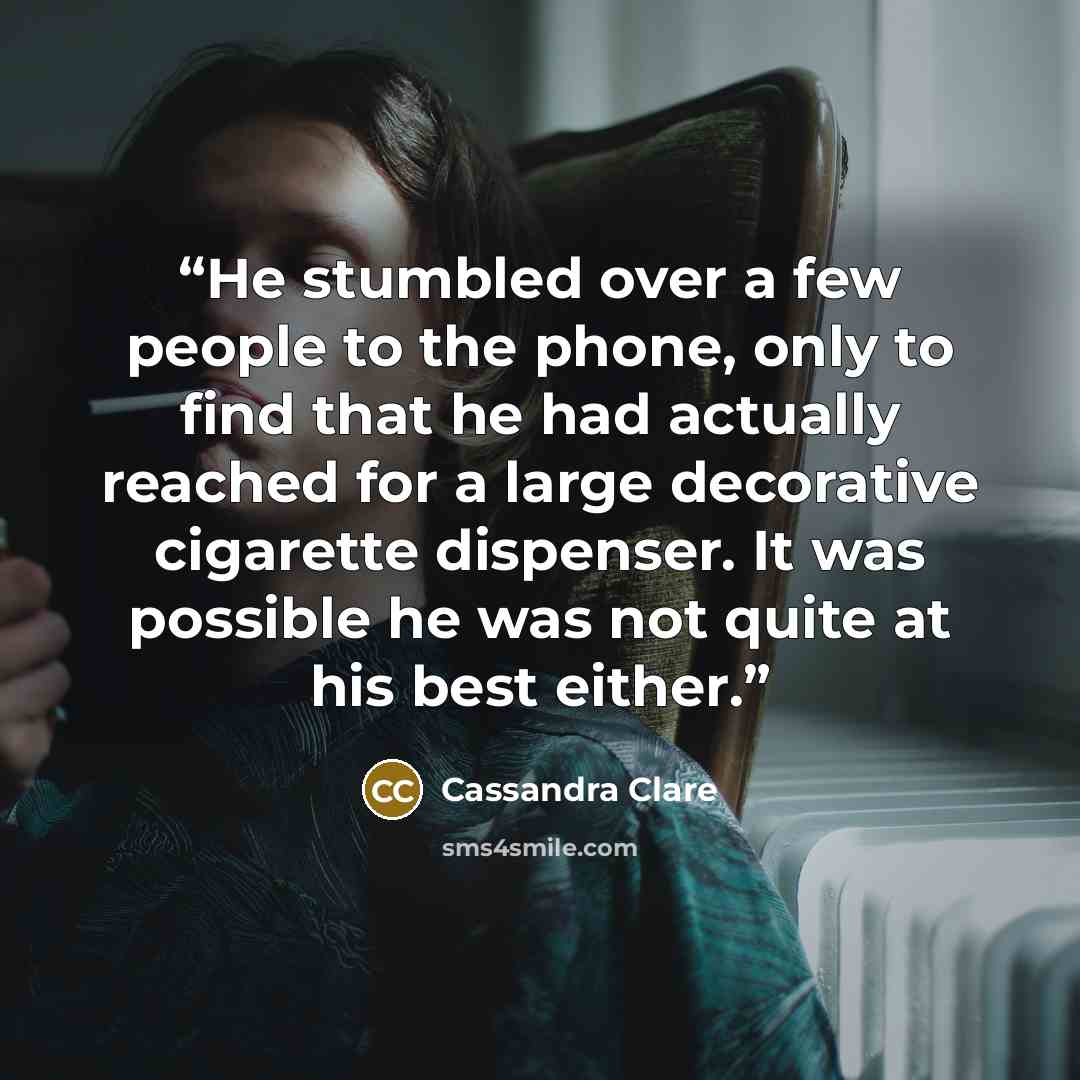 “He stumbled over a few people to the phone, only to find that he had actually reached for a large decorative cigarette dispenser. It was possible he was not quite at his best either.” quote by Cassandra Clare