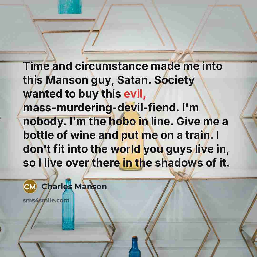 “Time and circumstance made me into this Manson guy, Satan. Society wanted to buy this evil, mass-murdering-devil-fiend. I'm nobody. I'm the hobo in line. Give me a bottle of wine and put me on a train. I don't fit into the world you guys live in, so I live over there in the shadows of it.” quote by Charles Manson