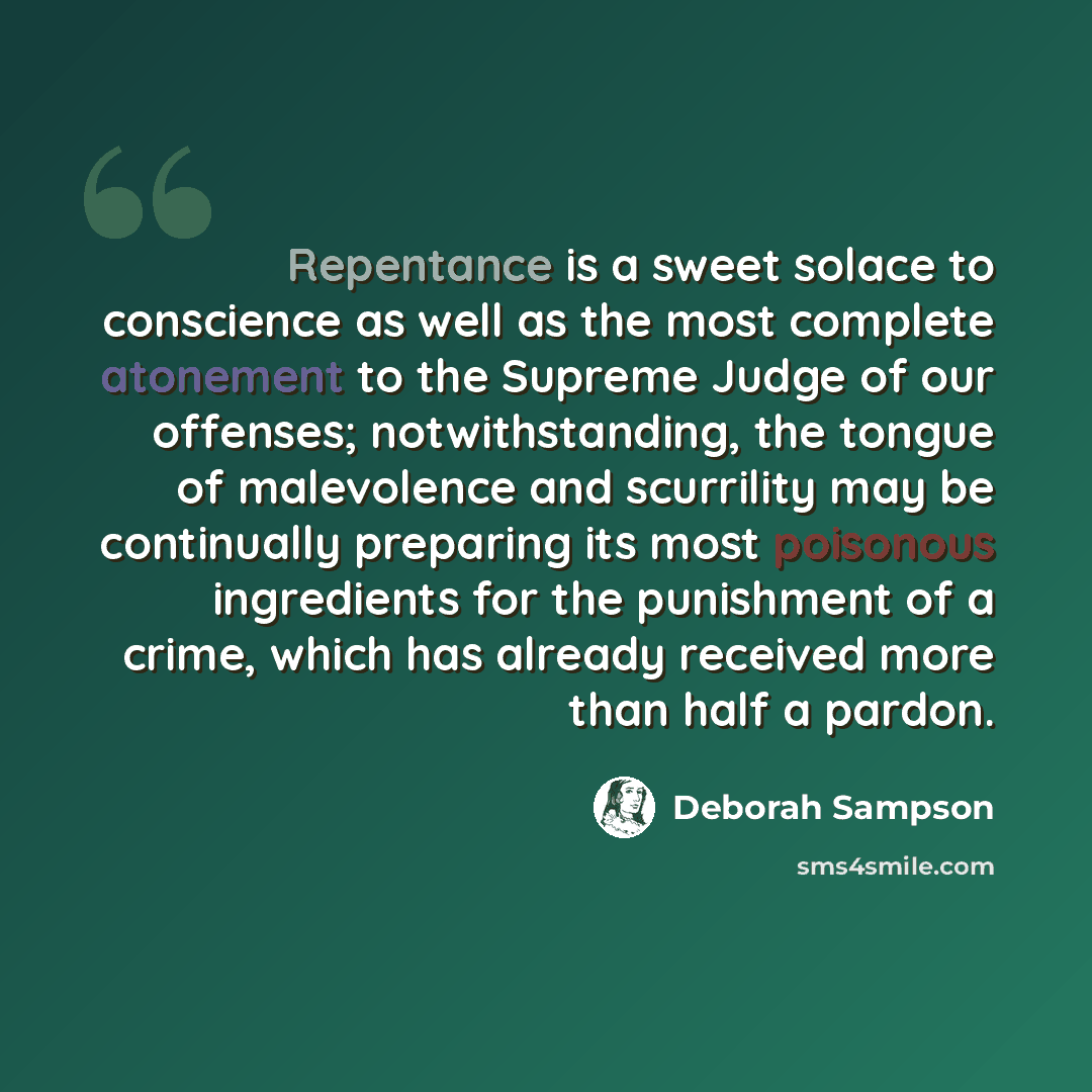 “Repentance is a sweet solace to conscience as well as the most complete atonement to the Supreme Judge of our offenses; notwithstanding, the tongue of malevolence and scurrility may be continually preparing its most poisonous ingredients for the punishment of a crime, which has already received…” quote by Deborah Sampson