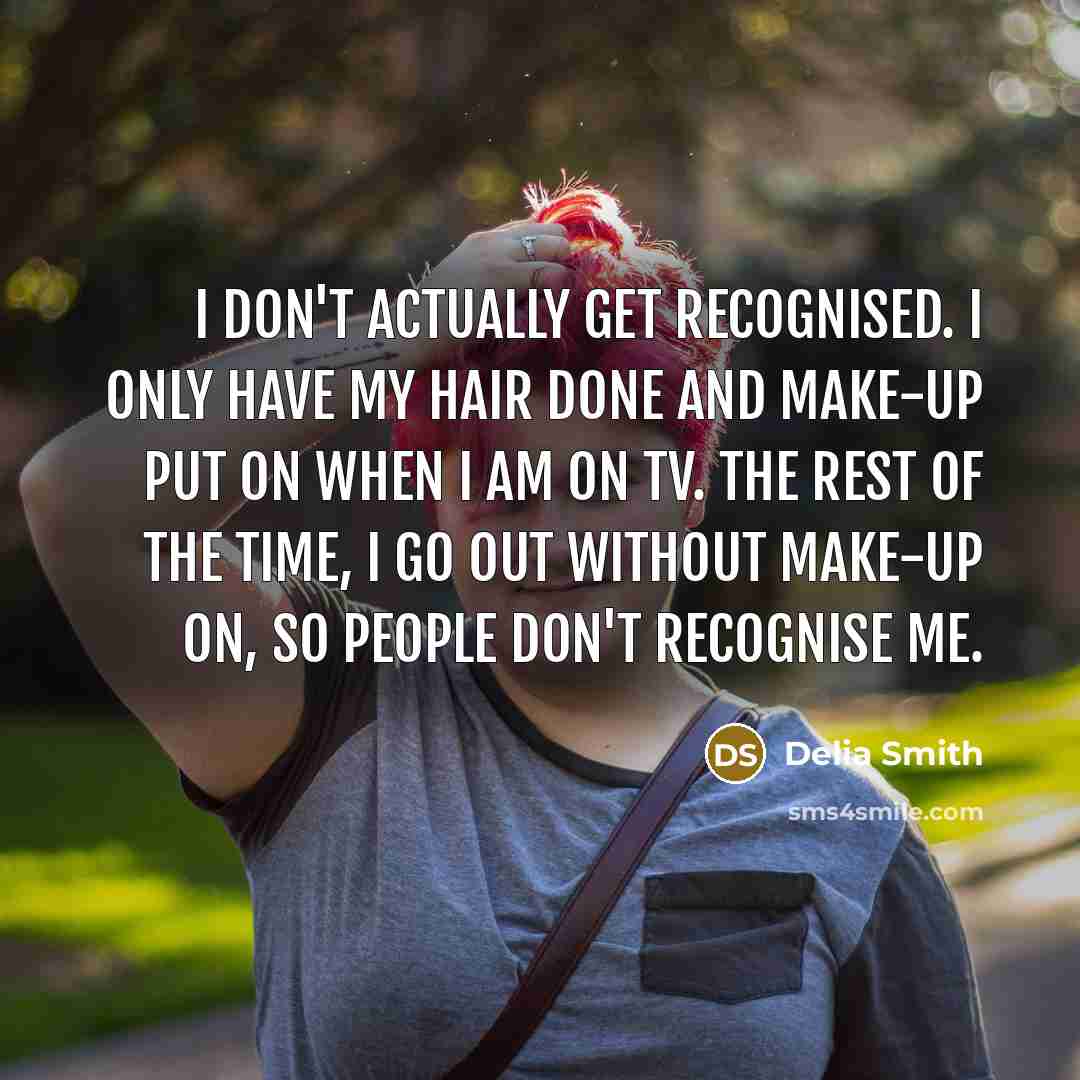 “I don't actually get recognised. I only have my hair done and make-up put on when I am on TV. The rest of the time, I go out without make-up on, so people don't recognise me.” quote by Delia Smith