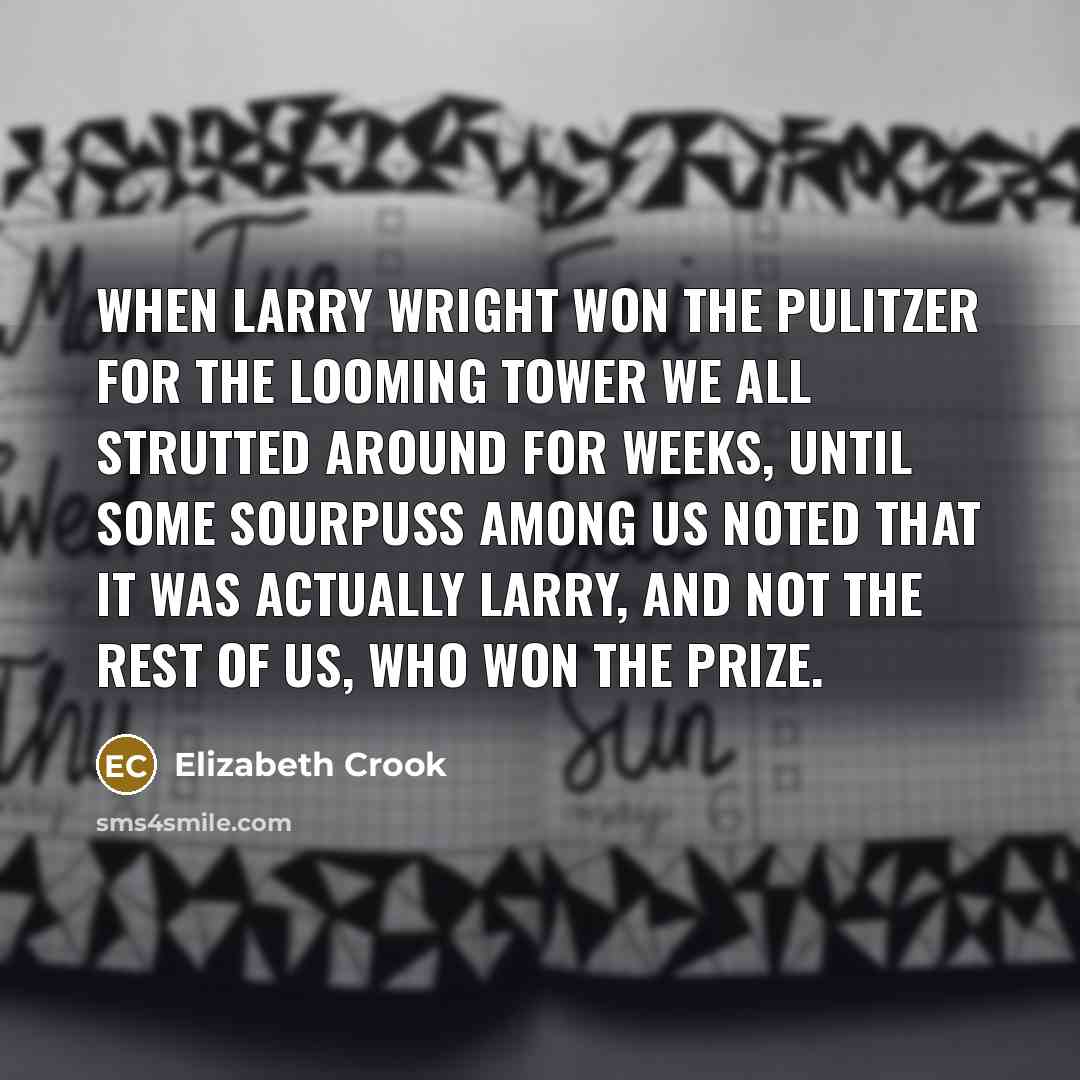 “When Larry Wright won the Pulitzer for The Looming Tower we all strutted around for weeks, until some sourpuss among us noted that it was actually Larry, and not the rest of us, who won the prize.” quote by Elizabeth Crook