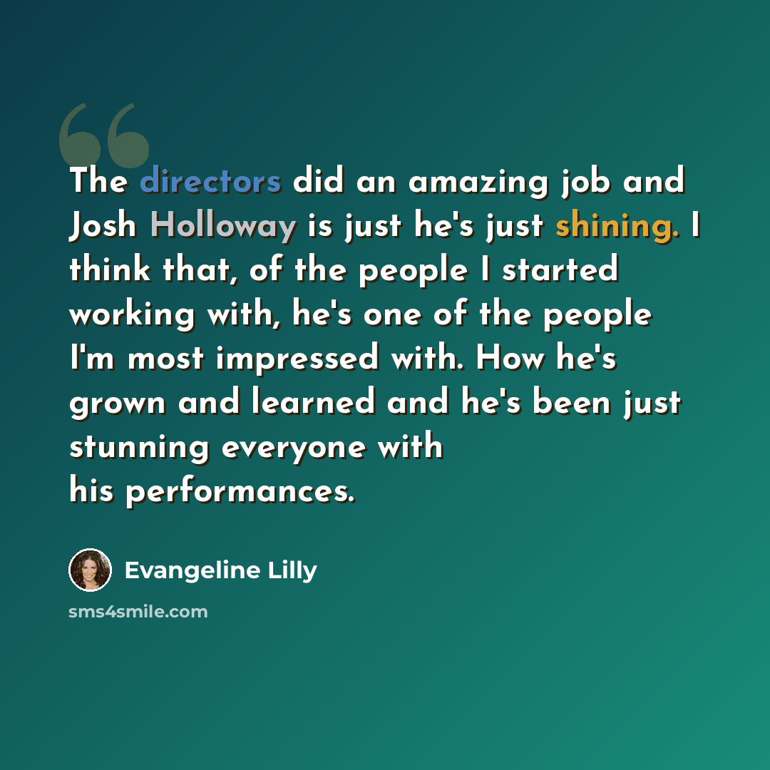 “The directors did an amazing job and Josh Holloway is just he's just shining. I think that, of the people I started working with, he's one of the people I'm most impressed with. How he's grown and learned and he's been just stunning everyone with his performances.” quote by Evangeline Lilly
