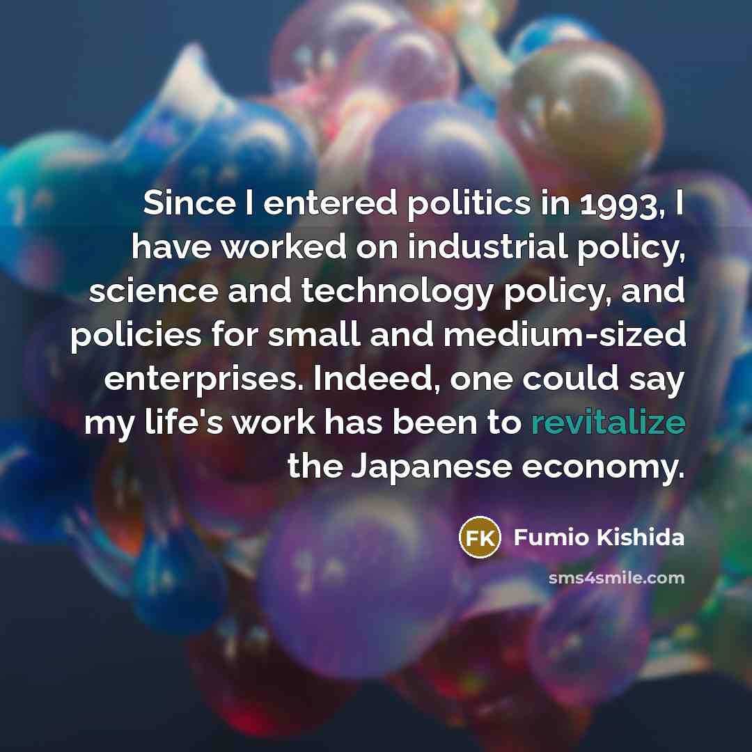 “Since I entered politics in 1993, I have worked on industrial policy, science and technology policy, and policies for small and medium-sized enterprises. Indeed, one could say my life's work has been to revitalize the Japanese economy.” quote by Fumio Kishida