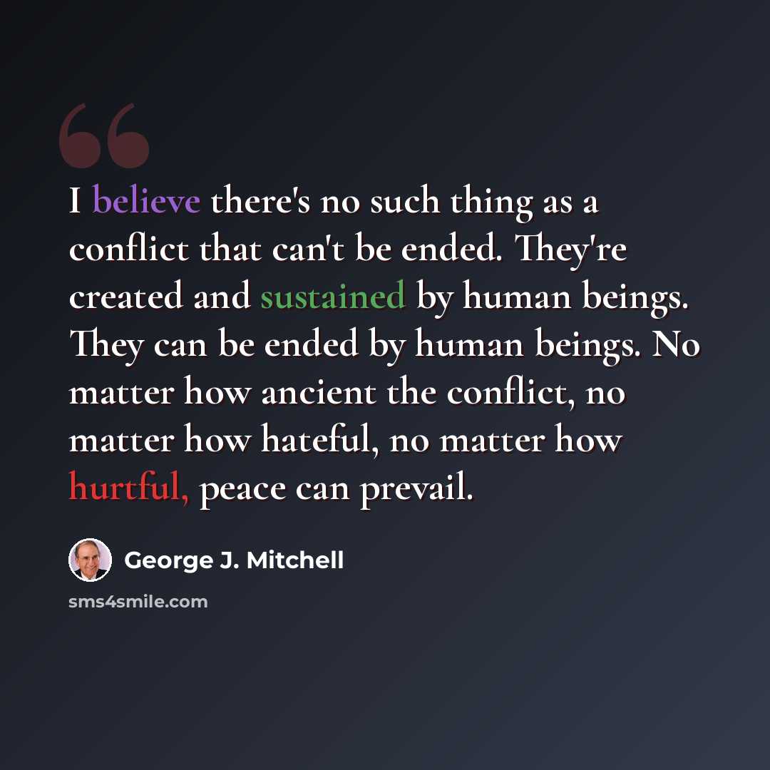 “I believe there's no such thing as a conflict that can't be ended. They're created and sustained by human beings. They can be ended by human beings. No matter how ancient the conflict, no matter how hateful, no matter how hurtful, peace can prevail.” quote by George J. Mitchell