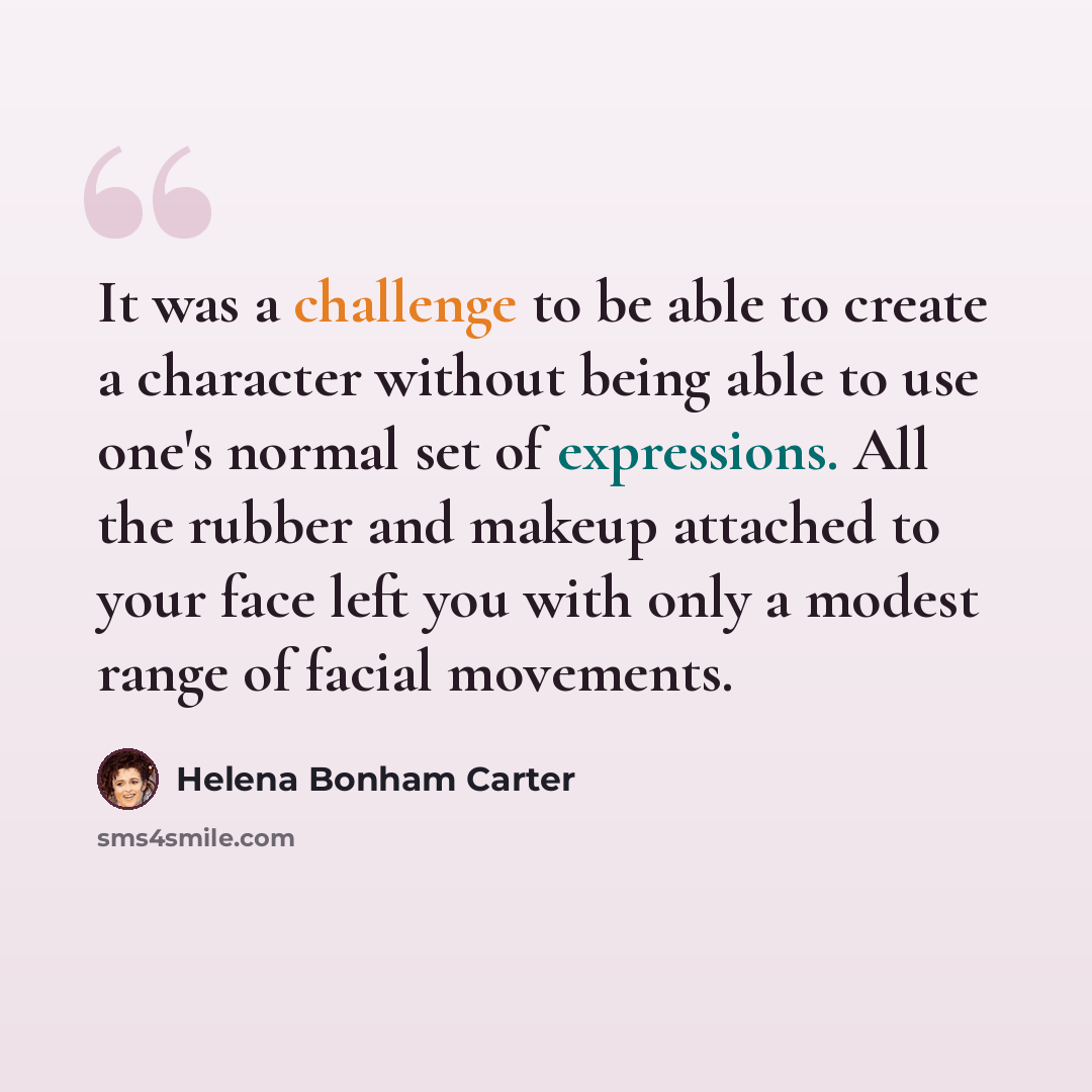 “It was a challenge to be able to create a character without being able to use one's normal set of expressions. All the rubber and makeup attached to your face left you with only a modest range of facial movements.” quote by Helena Bonham Carter