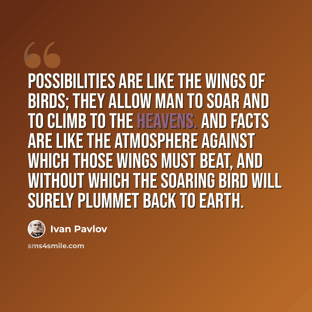 “Possibilities are like the wings of birds; they allow man to soar and to climb to the heavens. And facts are like the atmosphere against which those wings must beat, and without which the soaring bird will surely plummet back to earth.” quote by Ivan Pavlov