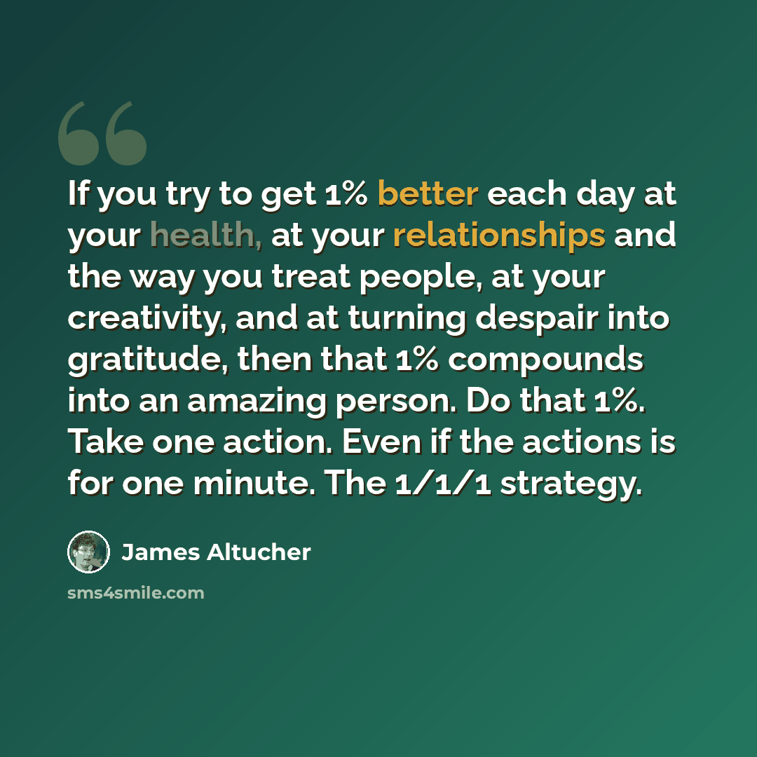 “If you try to get 1% better each day at your health, at your relationships and the way you treat people, at your creativity, and at turning despair into gratitude, then that 1% compounds into an amazing person. Do that 1%. Take one action. Even if the actions is for one minute. The 1/1/1 strategy.” quote by James Altucher
