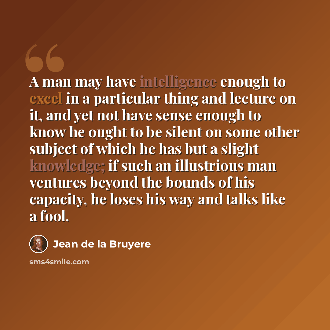 “A man may have intelligence enough to excel in a particular thing and lecture on it, and yet not have sense enough to know he ought to be silent on some other subject of which he has but a slight knowledge; if such an illustrious man ventures beyond the bounds of his capacity, he loses his way and…” quote by Jean de la Bruyere