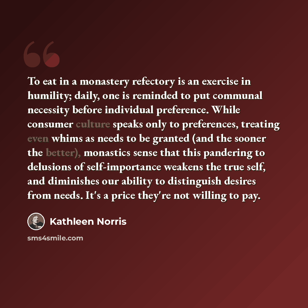 “To eat in a monastery refectory is an exercise in humility; daily, one is reminded to put communal necessity before individual preference. While consumer culture speaks only to preferences, treating even whims as needs to be granted (and the sooner the better), monastics sense that this pandering…” quote by Kathleen Norris