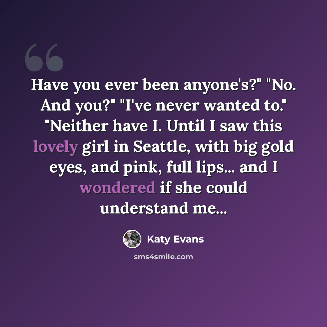 “Have you ever been anyone's?" "No. And you?" "I've never wanted to." "Neither have I. Until I saw this lovely girl in Seattle, with big gold eyes, and pink, full lips... and I wondered if she could understand me...” quote by Katy Evans