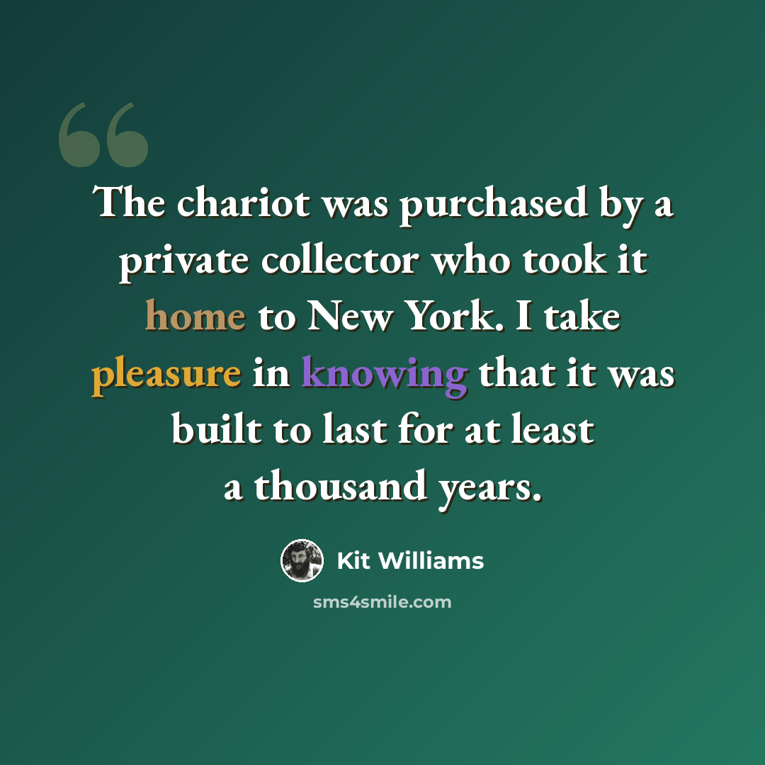 “The chariot was purchased by a private collector who took it home to New York. I take pleasure in knowing that it was built to last for at least a thousand years.” quote by Kit Williams