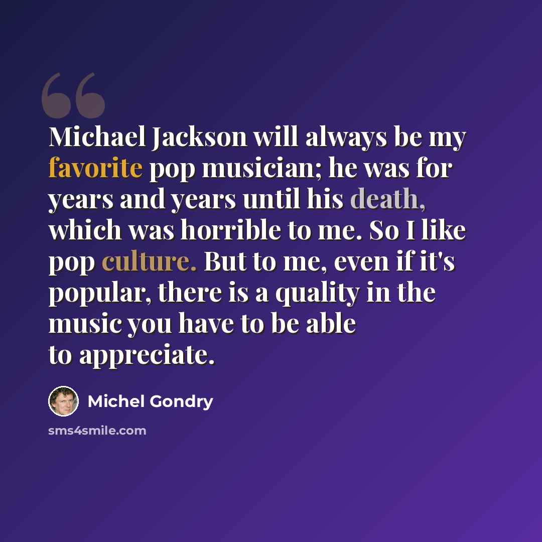 “Michael Jackson will always be my favorite pop musician; he was for years and years until his death, which was horrible to me. So I like pop culture. But to me, even if it's popular, there is a quality in the music you have to be able to appreciate.” quote by Michel Gondry