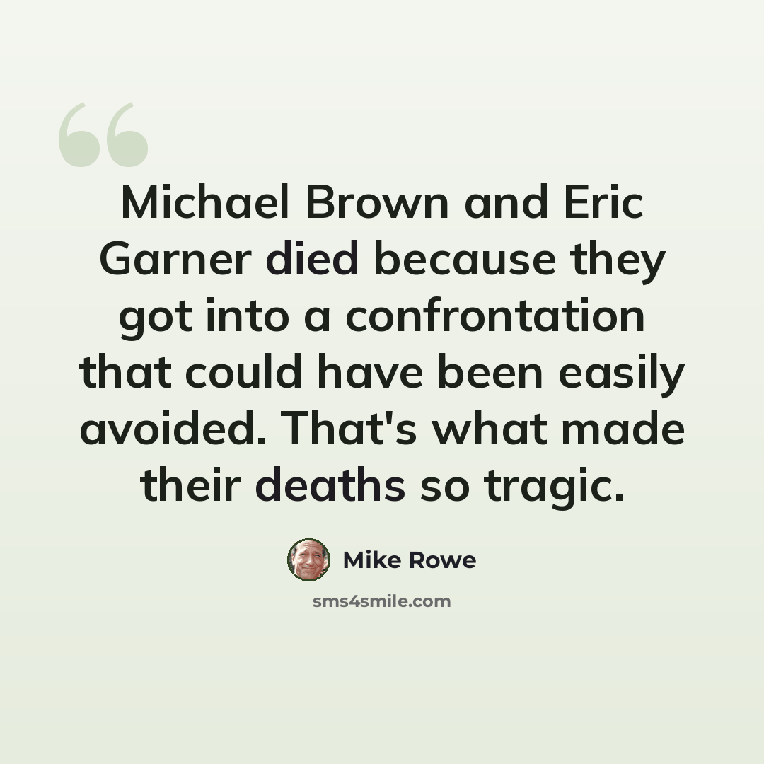 “Michael Brown and Eric Garner died because they got into a confrontation that could have been easily avoided. That's what made their deaths so tragic.” quote by Mike Rowe