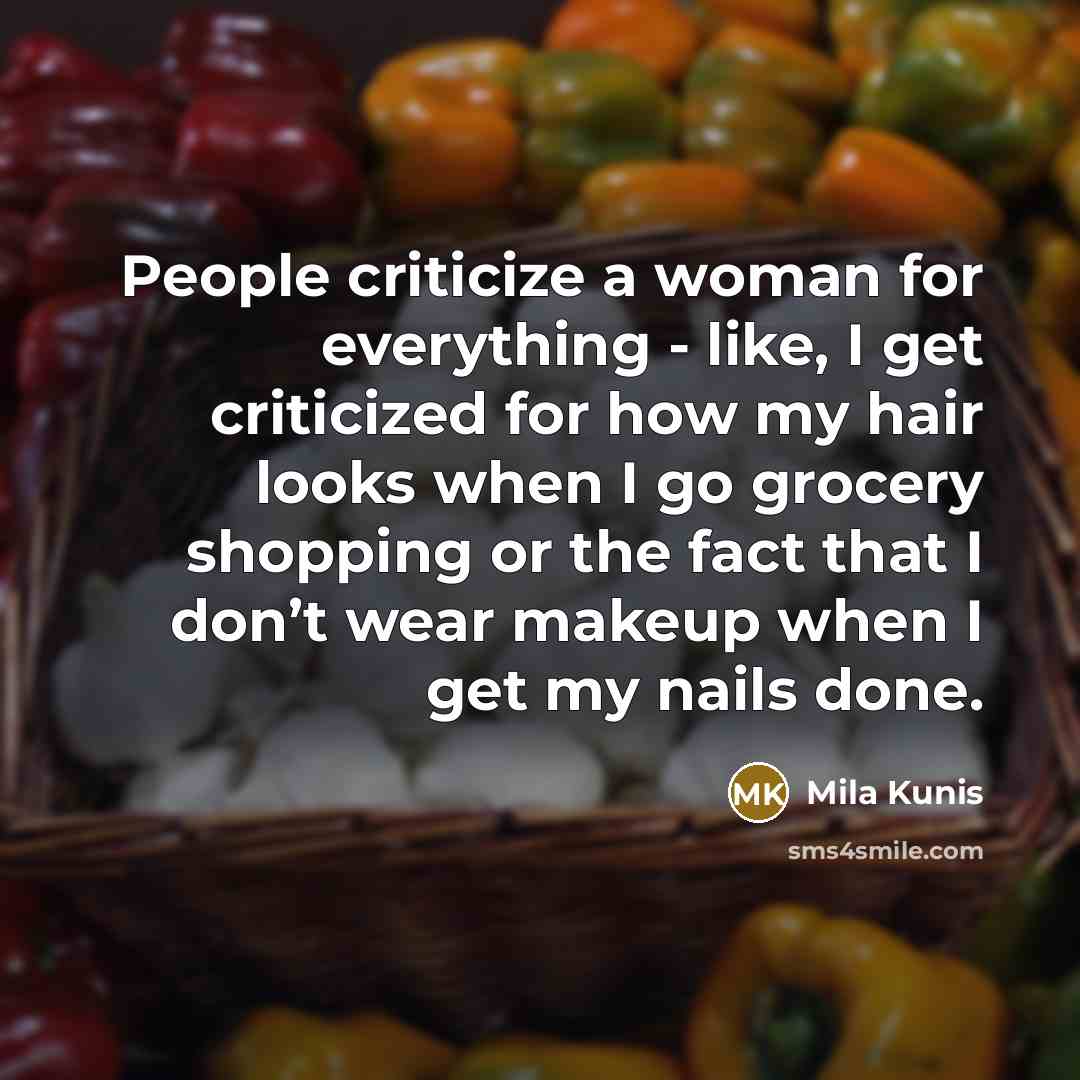 “People criticize a woman for everything - like, I get criticized for how my hair looks when I go grocery shopping or the fact that I don’t wear makeup when I get my nails done.” quote by Mila Kunis