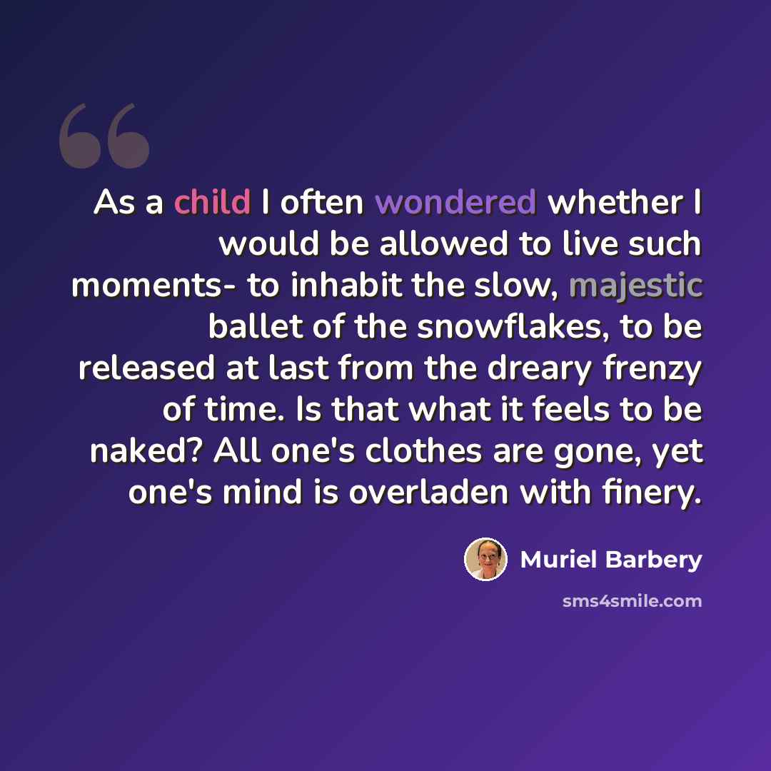 “As a child I often wondered whether I would be allowed to live such moments- to inhabit the slow, majestic ballet of the snowflakes, to be released at last from the dreary frenzy of time. Is that what it feels to be naked? All one's clothes are gone, yet one's mind is overladen with finery.” quote by Muriel Barbery
