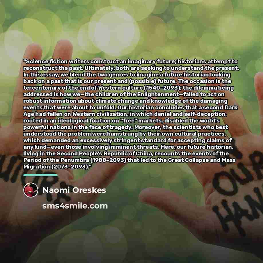 “Science fiction writers construct an imaginary future; historians attempt to reconstruct the past. Ultimately, both are seeking to understand the present. In this essay, we blend the two genres to imagine a future historian looking back on a past that is our present and (possible) future. The…” quote by Naomi Oreskes