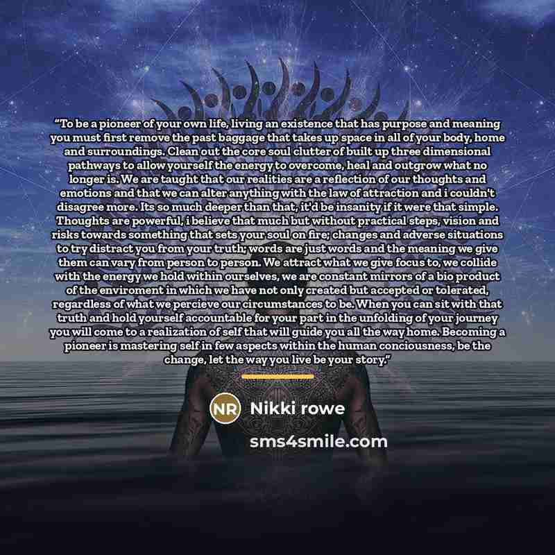 “To be a pioneer of your own life, living an existence that has purpose and meaning you must first remove the past baggage that takes up space in all of your body, home and surroundings. Clean out the core soul clutter of built up three dimensional pathways to allow yourself the energy to overcome…” quote by Nikki Rowe