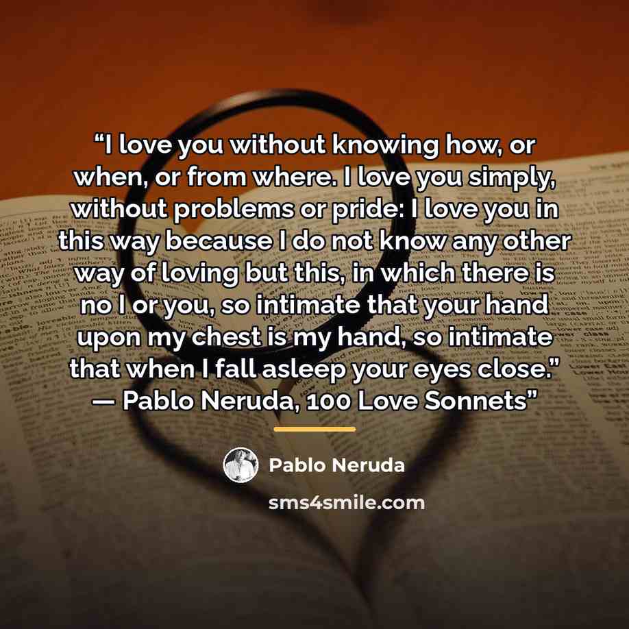 “I love you without knowing how, or when, or from where. I love you simply, without problems or pride: I love you in this way because I do not know any other way of loving but this, in which there is no I or you, so intimate that your hand upon my chest is my hand, so intimate that when I fall…” quote by Pablo Neruda