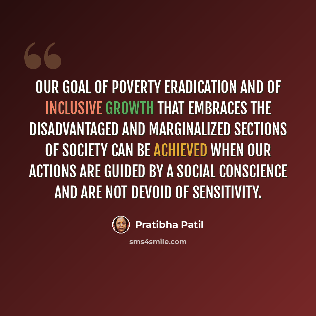 “Our goal of poverty eradication and of inclusive growth that embraces the disadvantaged and marginalized sections of society can be achieved when our actions are guided by a social conscience and are not devoid of sensitivity.” quote by Pratibha Patil