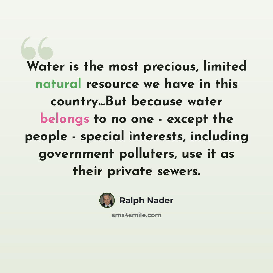 “Water is the most precious, limited natural resource we have in this country...But because water belongs to no one - except the people - special interests, including government polluters, use it as their private sewers.” quote by Ralph Nader